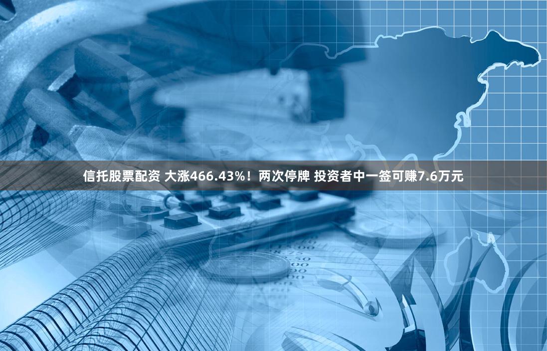 信托股票配资 大涨466.43%！两次停牌 投资者中一签可赚7.6万元