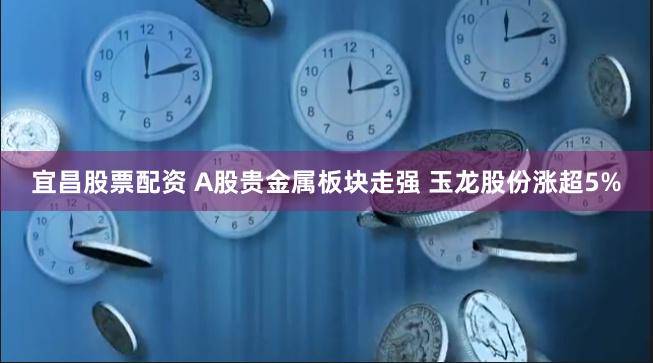 宜昌股票配资 A股贵金属板块走强 玉龙股份涨超5%