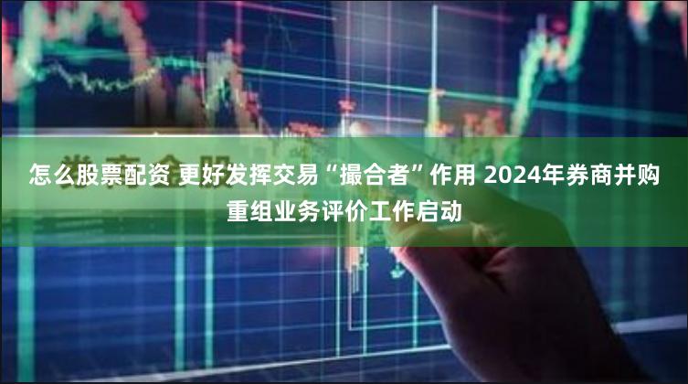 怎么股票配资 更好发挥交易“撮合者”作用 2024年券商并购重组业务评价工作启动