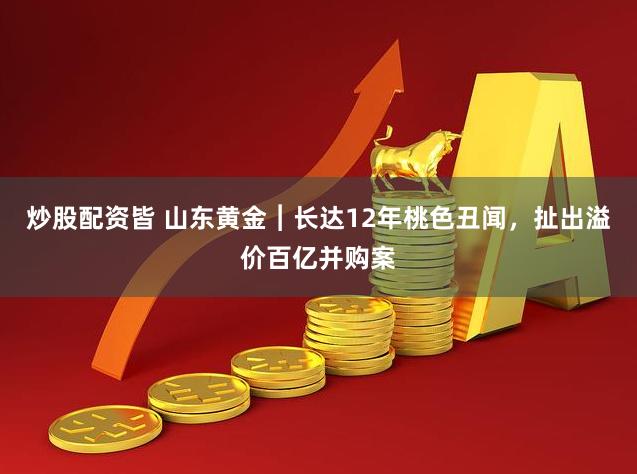 炒股配资皆 山东黄金︱长达12年桃色丑闻，扯出溢价百亿并购案