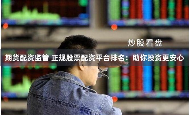 期货配资监管 正规股票配资平台排名：助你投资更安心
