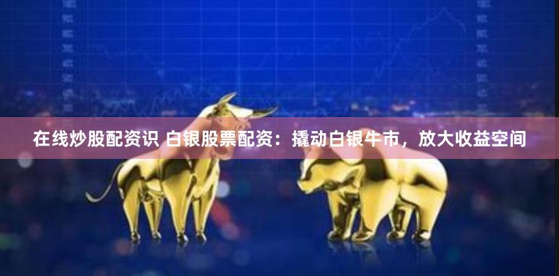 在线炒股配资识 白银股票配资：撬动白银牛市，放大收益空间