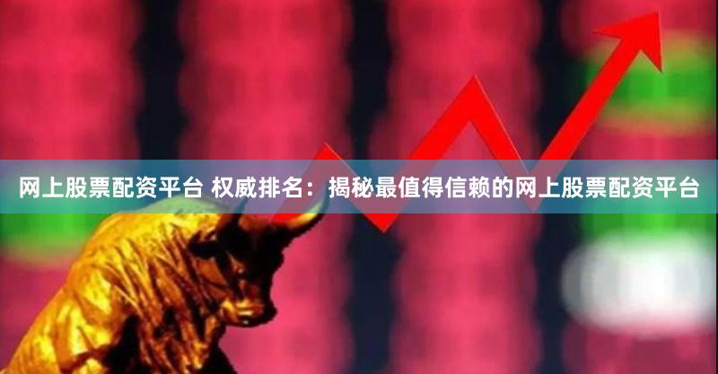 网上股票配资平台 权威排名：揭秘最值得信赖的网上股票配资平台