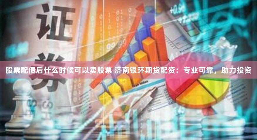 股票配债后什么时候可以卖股票 济南银环期货配资：专业可靠，助力投资
