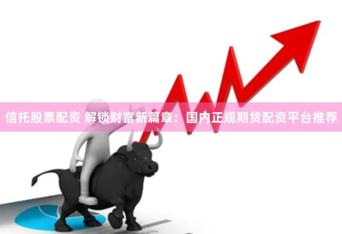 信托股票配资 解锁财富新篇章：国内正规期货配资平台推荐
